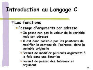 Introduction au Langage C

  Les fonctions
    Passage d'arguments par adresse
      On passe non pas la valeur de la variable
      mais son adresse
      Il est donc possible par les pointeurs de
      modifier le contenu de l'adresse, donc la
      variable originelle
      Permet de modifier plusieurs arguments à
      la fois dans une fonction
      Permet de passer des tableaux en
      argument
                                                  44
 
