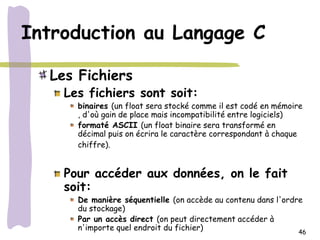 Introduction au Langage C

  Les Fichiers
    Les fichiers sont soit:
      binaires (un float sera stocké comme il est codé en mémoire
      , d'où gain de place mais incompatibilité entre logiciels)
      formaté ASCII (un float binaire sera transformé en
      décimal puis on écrira le caractère correspondant à chaque
      chiffre).


    Pour accéder aux données, on le fait
    soit:
      De manière séquentielle (on accède au contenu dans l'ordre
      du stockage)
      Par un accès direct (on peut directement accéder à
      n'importe quel endroit du fichier)                       46
 