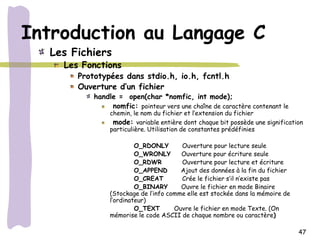 Introduction au Langage C
  Les Fichiers
    Les Fonctions
       Prototypées dans stdio.h, io.h, fcntl.h
       Ouverture d’un fichier
           handle = open(char *nomfic, int mode);
                nomfic: pointeur vers une chaîne de caractère contenant le
                chemin, le nom du fichier et l’extension du fichier
                 mode: variable entière dont chaque bit possède une signification
                particulière. Utilisation de constantes prédéfinies

                         O_RDONLY       Ouverture pour lecture seule
                         O_WRONLY       Ouverture pour écriture seule
                         O_RDWR         Ouverture pour lecture et écriture
                         O_APPEND       Ajout des données à la fin du fichier
                         O_CREAT        Crée le fichier s’il n’existe pas
                         O_BINARY       Ouvre le fichier en mode Binaire
                (Stockage de l’info comme elle est stockée dans la mémoire de
                l’ordinateur)
                         O_TEXT       Ouvre le fichier en mode Texte. (On
                mémorise le code ASCII de chaque nombre ou caractère)

                                                                                47
 