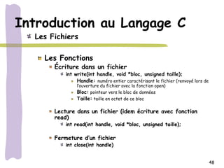 Introduction au Langage C
  Les Fichiers

    Les Fonctions
       Écriture dans un fichier
           int write(int handle, void *bloc, unsigned taille);
                Handle: numéro entier caractérisant le fichier (renvoyé lors de
                l’ouverture du fichier avec la fonction open)
                Bloc: pointeur vers le bloc de données
                Taille: taille en octet de ce bloc

       Lecture dans un fichier (idem écriture avec fonction
       read)
           int read(int handle, void *bloc, unsigned taille);

       Fermeture d’un fichier
           int close(int handle)


                                                                                  48
 
