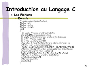 Introduction au Langage C
  Les Fichiers
    Exemple
     // inclusion des entêtes des fonctions
     #include <io.h>
     #include <fcntl.h>
     #include <string.h>
     main()
     {
         int handle; // numéro caractérisant le fichier
       char string[40]; // tableau de caractères
       int length; // Variable mémorisant la taille du bloc de données
       int x=40; // entier x valant 40
       int y=102; // entier y valant 102
       // ouverture du fichier Monfichier.txt avec création s'il n'existe pas
       // Fichier ouvert en écriture en mode texte
         handle = open("c:Monfichi.txt",O_CREAT |O_RDWR |O_APPEND);
       // Fonction (idem à printf) qui écrit un message formaté dans un tableau
       // de caractères (printf l'écrit vers l'écran)
       length=sprintf(string,"valeur de x=%d valeur de y=%d n",x,y);
       // Ecriture de la chaîne de caractères dans le fichier
       write(handle,string,length);
       // Fermeture du fichier
       close(handle);
     }
                                                                                  49
 