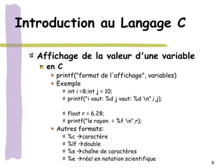 Introduction au Langage C

   Affichage de la valeur d'une variable
     en C
       printf("format de l'affichage", variables)
       Exemple
            int i =8;int j = 10;
            printf("i vaut: %d j vaut: %d n",i,j);

            float r = 6.28;
            printf("le rayon = %f n",r);
       Autres formats:
            %c caractère
            %lf double
            %s chaîne de caractères
            %e réel en notation scientifique
                                                      6
 