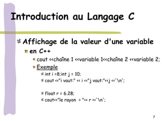 Introduction au Langage C

  Affichage de la valeur d'une variable
    en C++
      cout <<chaîne 1 <<variable 1<<chaîne 2 <<variable 2;
      Exemple
         int i =8;int j = 10;
         cout <<"i vaut:" << i <<"j vaut:"<<j <<'n';

         float r = 6.28;
         cout<<"le rayon = "<< r <<'n';


                                                        7
 