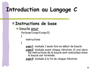 Introduction au Langage C

   Instructions de base
    boucle pour
     for(expr1;expr2;expr3)
     {
         instructions
     }
         expr1: évaluée 1 seule fois en début de boucle
         expr2: évaluée avant chaque itération. Si vrai alors
           les instructions de la boucle sont exécutées sinon
           la boucle est terminée
         expr3: évaluée à la fin de chaque itération


                                                            10
 