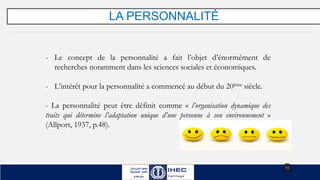 LA PERSONNALITÉ
11
- Le concept de la personnalité a fait l’objet d’énormément de
recherches notamment dans les sciences sociales et économiques.
- L’intérêt pour la personnalité a commencé au début du 20ème siècle.
- La personnalité peut être définit comme « l’organisation dynamique des
traits qui détermine l’adaptation unique d’une personne à son environnement »
(Allport, 1937, p.48).
 