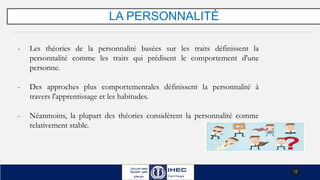 LA PERSONNALITÉ
- Les théories de la personnalité basées sur les traits définissent la
personnalité comme les traits qui prédisent le comportement d'une
personne.
- Des approches plus comportementales définissent la personnalité à
travers l'apprentissage et les habitudes.
- Néanmoins, la plupart des théories considèrent la personnalité comme
relativement stable.
12
 