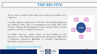 THE BIG FIVE
13
https://www.16personalities.com/fr/test-de-
personnalite
De nos jours, le modèle le plus utilisé pour évaluer la personnalité est le
« Big five ».
le modèle « Big Five » appelé aussi « OCEAN » a été introduit initialement
par Goldberg (1981), grâce au développement du modèle TDA (Trait
Descriptive Adjectives), puis développé par Costa et McCrae (1987) et revisité
par John et al (1991) en « Big Five Inventory ».
Le modèle « Big five » repose, comme son nom l’indique, sur cinq
dimensions, à savoir Névrosisme (Neuroticism), Extraversion, Ouverture
à l’expérience (Openness), Agréabilité ou Amabilité (Agreableness),
Conscience (Conscienciousness).
 