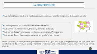 LA COMPÉTENCE
La compétence se définit par les ressources internes et externes propre à chaque individu.
La compétence est composée de trois éléments:
Le savoir : Connaissances, théories, éléments culturels.
Le savoir faire: Techniques, Gestes professionnels, Pratique, etc.
Le savoir être : Les comportements, les qualités, les valeurs.
Pour conclure, la compétence professionnelle n’est pas un objet d’apprentissage en soi mais une
combinaison de savoir, de comportement, d’attitudes qui sont maitrisés dans un contexte de travail
donné.
5
 