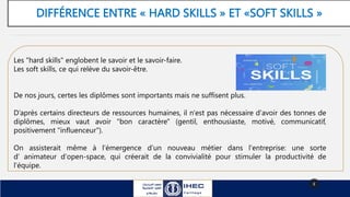 DIFFÉRENCE ENTRE « HARD SKILLS » ET «SOFT SKILLS »
8
Les "hard skills" englobent le savoir et le savoir-faire.
Les soft skills, ce qui relève du savoir-être.
De nos jours, certes les diplômes sont importants mais ne suffisent plus.
D’après certains directeurs de ressources humaines, il n'est pas nécessaire d'avoir des tonnes de
diplômes, mieux vaut avoir "bon caractère" (gentil, enthousiaste, motivé, communicatif,
positivement "influenceur").
On assisterait même à l'émergence d'un nouveau métier dans l'entreprise: une sorte
d’ animateur d'open-space, qui créerait de la convivialité pour stimuler la productivité de
l'équipe.
 