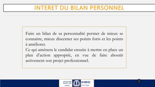 INTERET DU BILAN PERSONNEL
9
Faire un bilan de sa personnalité permet de mieux se
connaitre, mieux discerner ses points forts et les points
à améliorer.
Ce qui amènera le candidat ensuite à mettre en place un
plan d’action approprié, en vue de faire aboutir
activement son projet professionnel.
 