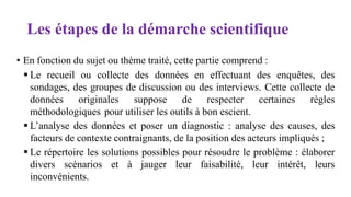 Les étapes de la démarche scientifique
• En fonction du sujet ou thème traité, cette partie comprend :
 Le recueil ou collecte des données en effectuant des enquêtes, des
sondages, des groupes de discussion ou des interviews. Cette collecte de
données originales suppose de respecter certaines règles
méthodologiques pour utiliser les outils à bon escient.
 L’analyse des données et poser un diagnostic : analyse des causes, des
facteurs de contexte contraignants, de la position des acteurs impliqués ;
 Le répertoire les solutions possibles pour résoudre le problème : élaborer
divers scénarios et à jauger leur faisabilité, leur intérêt, leurs
inconvénients.
 