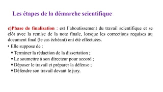 Les étapes de la démarche scientifique
c)Phase de finalisation : est l’aboutissement du travail scientifique et se
clôt avec la remise de la note finale, lorsque les corrections requises au
document final (le cas échéant) ont été effectuées.
• Elle suppose de :
 Terminer la rédaction de la dissertation ;
 Le soumettre à son directeur pour accord ;
 Déposer le travail et préparer la défense ;
 Défendre son travail devant le jury.
 