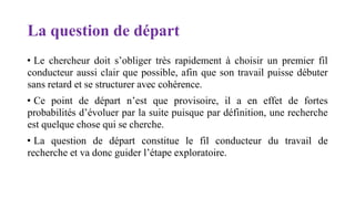 La question de départ
• Le chercheur doit s’obliger très rapidement à choisir un premier fil
conducteur aussi clair que possible, afin que son travail puisse débuter
sans retard et se structurer avec cohérence.
• Ce point de départ n’est que provisoire, il a en effet de fortes
probabilités d’évoluer par la suite puisque par définition, une recherche
est quelque chose qui se cherche.
• La question de départ constitue le fil conducteur du travail de
recherche et va donc guider l’étape exploratoire.
 