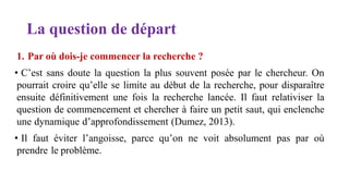 La question de départ
1. Par où dois-je commencer la recherche ?
• C’est sans doute la question la plus souvent posée par le chercheur. On
pourrait croire qu’elle se limite au début de la recherche, pour disparaître
ensuite définitivement une fois la recherche lancée. Il faut relativiser la
question de commencement et chercher à faire un petit saut, qui enclenche
une dynamique d’approfondissement (Dumez, 2013).
• Il faut éviter l’angoisse, parce qu’on ne voit absolument pas par où
prendre le problème.
 