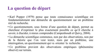 La question de départ
• Karl Popper (1979) pense que toute connaissance scientifique est
fondamentalement une démarche de questionnement sur un problème
réel de recherche.
• Ce questionnement, sous forme d’une question de départ, permet au
chercheur d’exprimer le plus exactement possible ce qu’il cherche à
savoir, à élucider, à mieux comprendre (Campenhoudt et Quivy, 2004).
• La démarche scientifique commence, non par des observations, non par
de la théorie que l’on veut tester, mais par un problème, une
interrogation, un questionnement qui va orienter la recherche.
• Ce problème provient des observations empiriques (phénomène
observé) sur terrain.
 