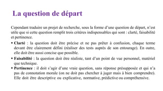 La question de départ
Cependant traduire un projet de recherche, sous la forme d’une question de départ, n’est
utile que si cette question remplit trois critères indispensables qui sont : clarté, faisabilité
et pertinence.
 Clarté : la question doit être précise et ne pas prêter à confusion, chaque terme
devant être clairement défini (réaliser des tests auprès de son entourage). En outre,
elle doit être aussi concise que possible.
 Faisabilité : la question doit être réaliste, tant d’un point de vue personnel, matériel
que technique.
 Pertinence : il doit s’agir d’une vraie question, sans réponse présupposée et qui n’a
pas de connotation morale (on ne doit pas chercher à juger mais à bien comprendre).
Elle doit être descriptive ou explicative, normative, prédictive ou compréhensive.
 