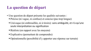 La question de départ
• Une question de départ présente les qualités suivantes :
 Précise (ni vague, ni confuse) et concise (pas trop longue)
 Univoque (ni embrouillée, ni à tiroirs): sans ambiguïté, et n'a qu'une
seule interprétation ou signification
 Réaliste (en rapport avec les moyens)
 Explicative (permettant de comprendre)
 Opérationnelle (possibilité d’y apporter une réponse sur terrain)
 