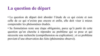 La question de départ
• La question de départ doit aborder l’étude de ce qui existe et non
celle de ce qui n’existe pas encore et enfin, elle doit viser à mieux
comprendre les phénomènes étudiés.
• Sa formulation reste une étape obligatoire, parce qu’à partir de cette
question qu’on cherche à répondre au problème qui se pose et qui
nécessite une recherche (compréhension ou explication) ; et ce problème
provient d’une observation des faits (phénomène observé).
 