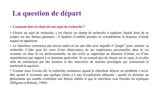 La question de départ
• Comment faire le choix de son sujet de recherche ?
• Choisir un sujet de recherche, c’est choisir un champ de recherche à exploiter. Inutile donc de se
crisper sur des thèmes généraux ; il faudrait d’emblée prendre en considération le domaine d’étude
auquel on appartient.
• Le chercheur commence par laisser naître en lui une idée avec laquelle il “jongle” pour orienter sa
recherche. L’idée peut lui venir d’une observation, de ses expériences personnelles dans la vie
courante ou dans la vie professionnelle, ou des écrits se rapportant au domaine d’étude, ou d’une
insatisfaction par rapport à ce domaine particulier. Si on connaît peu de choses sur le sujet, il est plus
utile de commencer par des lectures et des interviews de témoins privilégiés qui connaissent et
maitrisent la question.
• Comme nous l’avons dit, la recherche commence quand le chercheur détecte un problème c’est-à-
dire quand il reconnait que quelque chose n’a pas d’explication adéquate ; quand on présente un
phénomène qui semble contredire une théorie établie et que le chercheur veut élucider ou expliquer
(Milgrom et Roberts, 1994).
 