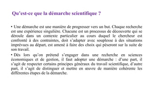 Qu’est-ce que la démarche scientifique ?
• Une démarche est une manière de progresser vers un but. Chaque recherche
est une expérience singulière. Chacune est un processus de découverte qui se
déroule dans un contexte particulier au cours duquel le chercheur est
confronté à des contraintes, doit s’adapter avec souplesse à des situations
imprévues au départ, est amené à faire des choix qui pèseront sur la suite de
son travail.
• Dès lors qu’on prétend s’engager dans une recherche en sciences
économiques et de gestion, il faut adopter une démarche : d’une part, il
s’agit de respecter certains principes généraux du travail scientifique, d’autre
part, il s’agit de distinguer et mettre en œuvre de manière cohérente les
différentes étapes de la démarche.
 