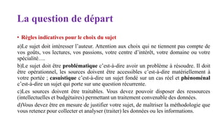 La question de départ
• Règles indicatives pour le choix du sujet
a)Le sujet doit intéresser l’auteur. Attention aux choix qui ne tiennent pas compte de
vos goûts, vos lectures, vos passions, votre centre d’intérêt, votre domaine ou votre
spécialité….
b)Le sujet doit être problématique c’est-à-dire avoir un problème à résoudre. Il doit
être opérationnel, les sources doivent être accessibles c’est-à-dire matériellement à
votre portée ; casuistique c’est-à-dire un sujet fondé sur un cas réel et phénoménal
c’est-à-dire un sujet qui porte sur une question récurrente.
c)Les sources doivent être traitables. Vous devez pouvoir disposer des ressources
(intellectuelles et budgétaires) permettant un traitement convenable des données.
d)Vous devez être en mesure de justifier votre sujet, de maîtriser la méthodologie que
vous retenez pour collecter et analyser (traiter) les données ou les informations.
 