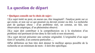 La question de départ
• Quelques conseils sur le choix de sujet :
1)Le sujet traité ne peut, en aucun cas, être imaginatif : l'analyse porte sur ce
qui existe, et non sur ce qui pourrait ou devrait exister ou être. La recherche
part de quelque chose : d’un problème réel, un constat, un fait, une
observation empirique, d’un phénomène observé.
2)Le sujet doit contribuer à la compréhension ou à la résolution d’un
problème réel pertinent (éviter donc le fait isolé et non récurrent).
3)Le sujet devrait présenter une certaine originalité. L’originalité d’un sujet
tient à l’actualité, à un contexte particulier….
4)Par définition un bon titre doit donner le meilleur aperçu possible de la
recherche en un minimum de mots : il doit être spécifique.
 