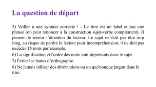 La question de départ
5) Veiller à une syntaxe correcte ! - Le titre est un label et pas une
phrase (on peut renoncer à la construction sujet-verbe complément). Il
permet de retenir l’attention du lecteur. Le sujet ne doit pas être trop
long, au risque de perdre le lecteur pour incompréhension, il ne doit pas
excéder 15 mots par exemple.
6) La signification et l'ordre des mots sont importants dans le sujet
7) Éviter les fautes d’orthographe.
8) Ne jamais utiliser des abréviations ou un quelconque jargon dans le
titre.
 