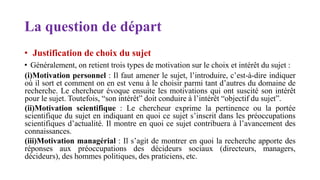 La question de départ
• Justification de choix du sujet
• Généralement, on retient trois types de motivation sur le choix et intérêt du sujet :
(i)Motivation personnel : Il faut amener le sujet, l’introduire, c’est-à-dire indiquer
où il sort et comment on en est venu à le choisir parmi tant d’autres du domaine de
recherche. Le chercheur évoque ensuite les motivations qui ont suscité son intérêt
pour le sujet. Toutefois, “son intérêt” doit conduire à l’intérêt “objectif du sujet”.
(ii)Motivation scientifique : Le chercheur exprime la pertinence ou la portée
scientifique du sujet en indiquant en quoi ce sujet s’inscrit dans les préoccupations
scientifiques d’actualité. Il montre en quoi ce sujet contribuera à l’avancement des
connaissances.
(iii)Motivation managérial : Il s’agit de montrer en quoi la recherche apporte des
réponses aux préoccupations des décideurs sociaux (directeurs, managers,
décideurs), des hommes politiques, des praticiens, etc.
 