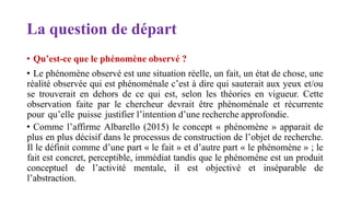 La question de départ
• Qu’est-ce que le phénomène observé ?
• Le phénomène observé est une situation réelle, un fait, un état de chose, une
réalité observée qui est phénoménale c’est à dire qui sauterait aux yeux et/ou
se trouverait en dehors de ce qui est, selon les théories en vigueur. Cette
observation faite par le chercheur devrait être phénoménale et récurrente
pour qu’elle puisse justifier l’intention d’une recherche approfondie.
• Comme l’affirme Albarello (2015) le concept « phénomène » apparait de
plus en plus décisif dans le processus de construction de l’objet de recherche.
Il le définit comme d’une part « le fait » et d’autre part « le phénomène » ; le
fait est concret, perceptible, immédiat tandis que le phénomène est un produit
conceptuel de l’activité mentale, il est objectivé et inséparable de
l’abstraction.
 