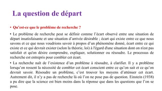 La question de départ
• Qu’est-ce que le problème de recherche ?
• Le problème de recherche peut se définir comme l’écart observé entre une situation de
départ insatisfaisante et une situation d’arrivée désirable ; écart qui existe entre ce que nous
savons et ce que nous voudrions savoir à propos d’un phénomène donné, écart entre ce qui
existe et ce qui devrait exister (selon la théorie, loi) à l'égard d'une situation dont on n'est pas
satisfait et qu'on désire comprendre, expliquer, solutionner ou résoudre. Le processus de
recherche est entrepris pour combler cet écart.
• La recherche naît de l’existence d’un problème à résoudre, à clarifier. Il y a problème
lorsqu’on ressent la nécessité de combler cet écart conscient entre ce qu’on sait et ce qu’on
devrait savoir. Résoudre un problème, c’est trouver les moyens d’atténuer cet écart.
Autrement dit, il n’y a pas de recherche là où l’on ne pose pas de question. Einstein (1938)
a pu dire que la science est bien moins dans la réponse que dans les questions que l’on se
pose.
 