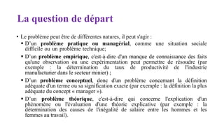 La question de départ
• Le problème peut être de différentes natures, il peut s'agir :
 D’un problème pratique ou managérial, comme une situation sociale
difficile ou un problème technique;
 D’un problème empirique, c'est-à-dire d'un manque de connaissance des faits
qu'une observation ou une expérimentation peut permettre de résoudre (par
exemple : la détermination du taux de productivité de l'industrie
manufacturier dans le secteur minier) ;
 D’un problème conceptuel, donc d'un problème concernant la définition
adéquate d'un terme ou sa signification exacte (par exemple : la définition la plus
adéquate du concept « manager »).
 D’un problème théorique, c'est-à-dire qui concerne l'explication d'un
phénomène ou l'évaluation d'une théorie explicative (par exemple : la
détermination des causes de l'inégalité de salaire entre les hommes et les
femmes au travail).
 