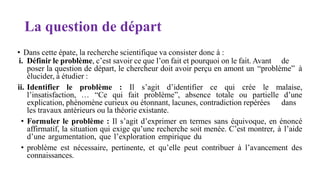 La question de départ
• Dans cette épate, la recherche scientifique va consister donc à :
i. Définir le problème, c’est savoir ce que l’on fait et pourquoi on le fait. Avant de
poser la question de départ, le chercheur doit avoir perçu en amont un “problème” à
élucider, à étudier :
ii. Identifier le problème : Il s’agit d’identifier ce qui crée le malaise,
l’insatisfaction, … “Ce qui fait problème”, absence totale ou partielle d’une
explication, phénomène curieux ou étonnant, lacunes, contradiction repérées dans
les travaux antérieurs ou la théorie existante.
• Formuler le problème : Il s’agit d’exprimer en termes sans équivoque, en énoncé
affirmatif, la situation qui exige qu’une recherche soit menée. C’est montrer, à l’aide
d’une argumentation, que l’exploration empirique du
• problème est nécessaire, pertinente, et qu’elle peut contribuer à l’avancement des
connaissances.
 