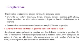 L’exploration
• L’exploration se décompose en deux parties, elle comprend ainsi :
 L’activité de lecture (ouvrages, livres, articles, revues, journaux, publications,
thèses, mémoires…en sciences économiques et de gestion dans les bibliothèques, ou à
internet)
 Les entretiens exploratoires avec les acteurs ou spécialistes de la question.
1. Activité de lecture ou état de la question : que sait-on sur le sujet ?
• La phase de lecture préparatoire constitue un « état de l’art » ou état de la question, elle
sert à s’informer des recherches déjà menées sur le thème de travail. Pour cette phase de
lecture, il s’agit de sélectionner très soigneusement un petit nombre d’articles (ou
livres) et de s’organiser pour en retirer un bénéfice maximum.
 