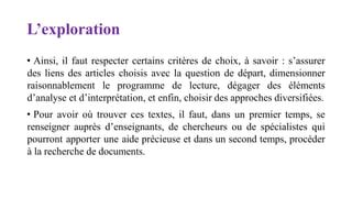 L’exploration
• Ainsi, il faut respecter certains critères de choix, à savoir : s’assurer
des liens des articles choisis avec la question de départ, dimensionner
raisonnablement le programme de lecture, dégager des éléments
d’analyse et d’interprétation, et enfin, choisir des approches diversifiées.
• Pour avoir où trouver ces textes, il faut, dans un premier temps, se
renseigner auprès d’enseignants, de chercheurs ou de spécialistes qui
pourront apporter une aide précieuse et dans un second temps, procéder
à la recherche de documents.
 
