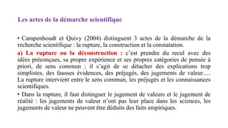 Les actes de la démarche scientifique
• Campenhoudt et Quivy (2004) distinguent 3 actes de la démarche de la
recherche scientifique : la rupture, la construction et la constatation.
a) La rupture ou la déconstruction : c’est prendre du recul avec des
idées préconçues, sa propre expérience et ses propres catégories de pensée à
priori, de sens commun ; il s’agit de se détacher des explications trop
simplistes, des fausses évidences, des préjugés, des jugements de valeur….
La rupture intervient entre le sens commun, les préjugés et les connaissances
scientifiques.
• Dans la rupture, il faut distinguer le jugement de valeurs et le jugement de
réalité : les jugements de valeur n’ont pas leur place dans les sciences, les
jugements de valeur ne peuvent être déduits des faits empiriques.
 