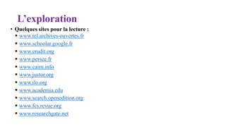 L’exploration
• Quelques sites pour la lecture :
 www.tel.archives-ouvertes.fr
 www.schoolar.google.fr
 www.erudit.org
 www.persee.fr
 www.cairn.info
 www.justor.org
 www.ilo.org
 www.academia.edu
 www.search.openedition.org
 www.fcs.revue.org
 www.researchgate.net
 