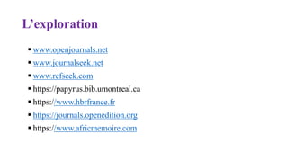 L’exploration
 www.openjournals.net
 www.journalseek.net
 www.refseek.com
 https://papyrus.bib.umontreal.ca
 https://www.hbrfrance.fr
 https://journals.openedition.org
 https://www.africmemoire.com
 