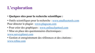 L’exploration
• Quelques sites pour la recherche scientifique :
• Outils scientifiques pour la recherche : www.smallseotools.com
Pour détecter le plagiat : www.plagscan.com
• Pour créer des graphiques : www.onlinecharttool.com
• Mise en place des questionnaires électroniques :
www.surveyplanet.com
• Gestion et enregistrement des références et des citations :
www.refme.com
 