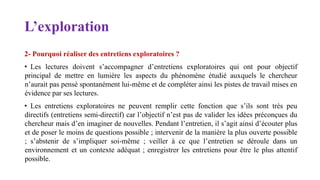 L’exploration
2- Pourquoi réaliser des entretiens exploratoires ?
• Les lectures doivent s’accompagner d’entretiens exploratoires qui ont pour objectif
principal de mettre en lumière les aspects du phénomène étudié auxquels le chercheur
n’aurait pas pensé spontanément lui-même et de compléter ainsi les pistes de travail mises en
évidence par ses lectures.
• Les entretiens exploratoires ne peuvent remplir cette fonction que s’ils sont très peu
directifs (entretiens semi-directif) car l’objectif n’est pas de valider les idées préconçues du
chercheur mais d’en imaginer de nouvelles. Pendant l’entretien, il s’agit ainsi d’écouter plus
et de poser le moins de questions possible ; intervenir de la manière la plus ouverte possible
; s’abstenir de s’impliquer soi-même ; veiller à ce que l’entretien se déroule dans un
environnement et un contexte adéquat ; enregistrer les entretiens pour être le plus attentif
possible.
 