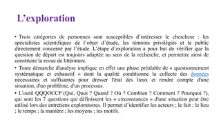 L’exploration
• Trois catégories de personnes sont susceptibles d’intéresser le chercheur : les
spécialistes scientifiques de l’objet d’étude, les témoins privilégiés et le public
directement concerné par l’étude. L’étape d’exploration a pour but de vérifier que la
question de départ est toujours adaptée au sens de la recherche, et permettre ainsi de
construire la revue de littérature.
• Toute démarche d'analyse implique en effet une phase préalable de « questionnement
systématique et exhaustif » dont la qualité conditionne la collecte des données
nécessaires et suffisantes pour dresser l'état des lieux et rendre compte d'une
situation, d'un problème, d'un processus.
• L’outil QQQOCCP (Qui, Quoi ? Quand ? Où ? Combien ? Comment ? Pourquoi ?),
qui sont les 7 questions qui définissent les « circonstances » d'une situation peut être
utilisé lors des entretiens exploratoires. Il permet d’identifier les acteurs ; le fait ; le lieu
; le temps ; la manière ; les moyens ; les motifs.
 