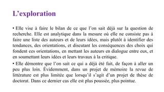 L’exploration
• Elle vise à faire le bilan de ce que l’on sait déjà sur la question de
recherche. Elle est analytique dans la mesure où elle ne consiste pas à
faire une liste des auteurs et de leurs idées, mais plutôt à identifier des
tendances, des orientations, et discutant les conséquences des choix qui
fondent ces orientations, en mettant les auteurs en dialogue entre eux, et
en soumettant leurs idées et leurs travaux à la critique.
• Elle démontre que l’on sait ce qui a déjà été fait, de façon à aller un
peu plus loin. Évidemment, dans un projet de mémoire la revue de
littérature est plus limitée que lorsqu’il s’agit d’un projet de thèse de
doctorat. Dans ce dernier cas elle est plus poussée, plus pointue.
 