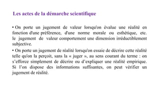 Les actes de la démarche scientifique
• On porte un jugement de valeur lorsqu'on évalue une réalité en
fonction d'une préférence, d'une norme morale ou esthétique, etc.
le jugement de valeur comportement une dimension irréductiblement
subjective.
• On porte un jugement de réalité lorsqu'on essaie de décrire cette réalité
telle qu'on la perçoit, sans la « juger », au sens courant du terme : on
s’efforce simplement de décrire ou d’expliquer une réalité empirique.
Si l’on dispose des informations suffisantes, on peut vérifier un
jugement de réalité.
 