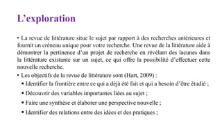 L’exploration
• La revue de littérature situe le sujet par rapport à des recherches antérieures et
fournit un créneau unique pour votre recherche. Une revue de la littérature aide à
démontrer la pertinence d’un projet de recherche en révélant des lacunes dans
la littérature existante sur un sujet, ce qui offre la possibilité d’effectuer cette
nouvelle recherche.
• Les objectifs de la revue de littérature sont (Hart, 2009) :
 Identifier la frontière entre ce qui a déjà été fait et qui a besoin d’être étudié ;
 Découvrir des variables importantes liées au sujet ;
 Faire une synthèse et élaborer une perspective nouvelle ;
 Identifier des relations entre des idées et des pratiques ;
 