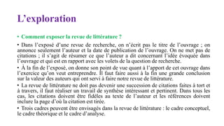 L’exploration
• Comment exposer la revue de littérature ?
• Dans l’exposé d’une revue de recherche, on n’écrit pas le titre de l’ouvrage ; on
annonce seulement l’auteur et la date de publication de l’ouvrage. On ne met pas de
citations ; il s’agit de résumer ce que l’auteur a dit concernant l’idée évoquée dans
l’ouvrage et qui est en rapport avec les volets de la question de recherche.
• À la fin de l’exposé, on donne son point de vue quant à l’apport de cet ouvrage dans
l’exercice qu’on veut entreprendre. Il faut faire aussi à la fin une grande conclusion
sur la valeur des auteurs qui ont servi à faire notre revue de littérature.
• La revue de littérature ne doit pas devenir une succession de citations faites à tort et
à travers, il faut réaliser un travail de synthèse intéressant et pertinent. Dans tous les
cas, les citations doivent être fidèles au texte de l’auteur et les références doivent
inclure la page d’où la citation est tirée.
• Trois cadres peuvent être envisagés dans la revue de littérature : le cadre conceptuel,
le cadre théorique et le cadre d’analyse.
 