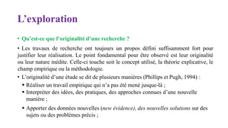 L’exploration
• Qu’est-ce que l’originalité d’une recherche ?
• Les travaux de recherche ont toujours un propos défini suffisamment fort pour
justifier leur réalisation. Le point fondamental pour être observé est leur originalité
ou leur nature inédite. Celle-ci touche soit le concept utilisé, la théorie explicative, le
champ empirique ou la méthodologie.
• L’originalité d’une étude se dit de plusieurs manières (Phillips et Pugh, 1994) :
 Réaliser un travail empirique qui n’a pas été mené jusque-là ;
 Interpréter des idées, des pratiques, des approches connues d’une nouvelle
manière ;
 Apporter des données nouvelles (new évidence), des nouvelles solutions sur des
sujets ou des problèmes précis ;
 