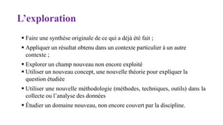 L’exploration
 Faire une synthèse originale de ce qui a déjà été fait ;
 Appliquer un résultat obtenu dans un contexte particulier à un autre
contexte ;
 Explorer un champ nouveau non encore exploité
 Utiliser un nouveau concept, une nouvelle théorie pour expliquer la
question étudiée
 Utiliser une nouvelle méthodologie (méthodes, techniques, outils) dans la
collecte ou l’analyse des données
 Étudier un domaine nouveau, non encore couvert par la discipline.
 