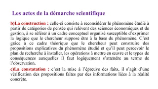 Les actes de la démarche scientifique
b)La construction : celle-ci consiste à reconsidérer le phénomène étudié à
partir de catégories de pensée qui relèvent des sciences économiques et de
gestion, à se référer à un cadre conceptuel organisé susceptible d’exprimer
la logique que le chercheur suppose être à la base du phénomène. C’est
grâce à ce cadre théorique que le chercheur peut construire des
propositions explicatives du phénomène étudié et qu’il peut percevoir le
plan de recherche à installer, les opérations à mettre en œuvre et le types de
conséquences auxquelles il faut logiquement s’attendre au terme de
l’observation.
c)La constatation : c’est la mise à l’épreuve des faits, il s’agit d’une
vérification des propositions faites par des informations liées à la réalité
concrète.
 