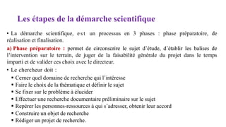 Les étapes de la démarche scientifique
• La démarche scientifique, e s t un processus en 3 phases : phase préparatoire, de
réalisation et finalisation.
a) Phase préparatoire : permet de circonscrire le sujet d’étude, d’établir les balises de
l’intervention sur le terrain, de juger de la faisabilité générale du projet dans le temps
imparti et de valider ces choix avec le directeur.
• Le chercheur doit :
 Cerner quel domaine de recherche qui l’intéresse
 Faire le choix de la thématique et définir le sujet
 Se fixer sur le problème à élucider
 Effectuer une recherche documentaire préliminaire sur le sujet
 Repérer les personnes-ressources à qui s’adresser, obtenir leur accord
 Construire un objet de recherche
 Rédiger un projet de recherche.
 