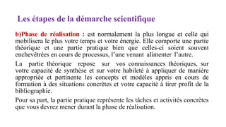 Les étapes de la démarche scientifique
b)Phase de réalisation : est normalement la plus longue et celle qui
mobilisera le plus votre temps et votre énergie. Elle comporte une partie
théorique et une partie pratique bien que celles-ci soient souvent
enchevêtrées en cours de processus, l’une venant alimenter l’autre.
La partie théorique repose sur vos connaissances théoriques, sur
votre capacité de synthèse et sur votre habileté à appliquer de manière
appropriée et pertinente les concepts et modèles appris en cours de
formation à des situations concrètes et votre capacité à tirer profit de la
bibliographie.
Pour sa part, la partie pratique représente les tâches et activités concrètes
que vous devrez mener durant la phase de réalisation.
 