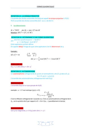 FORMES QUADRATIQUES
7
DEFINITION 23 : LA CONIQUE PROJECTIVE
L’ensemble des droites vectorielles de Co(q) est appelé la conique projective
:ensemble des droites vectorielles de E ss-e.v. de dim⁡1
6. Les déterminants
Notation: { }
DEFINITION 24 : DETERMINANT D’UNE FORME QUADRATIQUE
{ }
Cette application est bien définie
On appelle det(q) l’image de q par cette application c’est le déterminant de q.
Exemple :
( )
COROLLAIRE 20 :
Si alors
DEFINITION 25 : AUTOMORPHISME
Un automorphisme orthogonal de est un isomorphisme u de dans
L’ensemble des automorphismes orthogonaux est noté
PROPOSITION 21 :
L’ensemble O(q) est un sous-groupe de GL(E)
exemple : non isotrope
C’est la réflexion orthogonal de E associée à a. C’est un automorphisme orthogonal de E.
: est la symétrie de E par rapport à parallèlement à Vect(a)
PROPOSITION 22 :
Soit q non dégénérée, alors
 